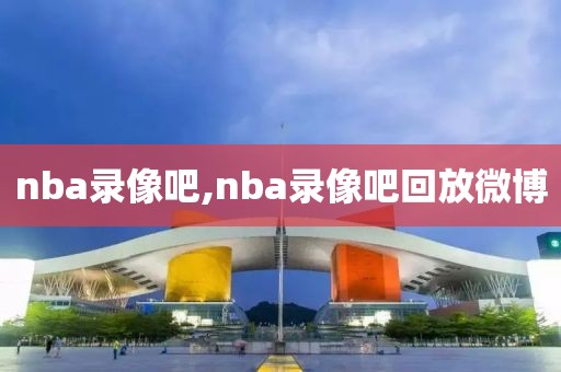 nba录像吧,nba录像吧回放微博