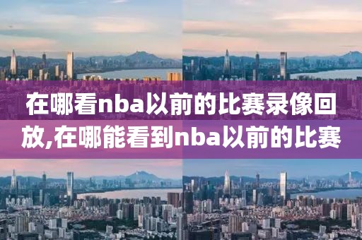 在哪看nba以前的比赛录像回放,在哪能看到nba以前的比赛