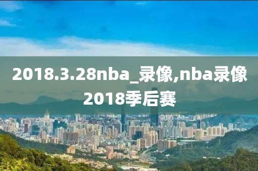 2018.3.28nba_录像,nba录像2018季后赛