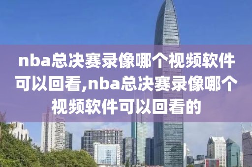 nba总决赛录像哪个视频软件可以回看,nba总决赛录像哪个视频软件可以回看的