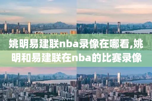 姚明易建联nba录像在哪看,姚明和易建联在nba的比赛录像