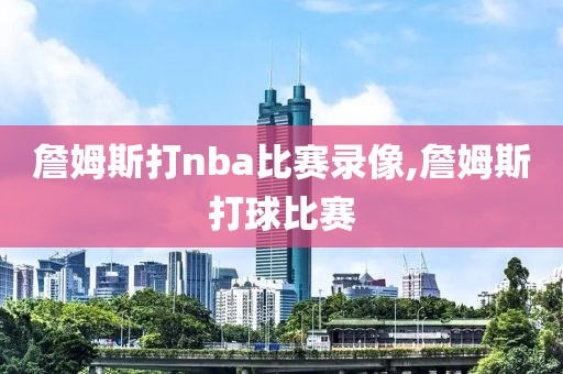 詹姆斯打nba比赛录像,詹姆斯打球比赛