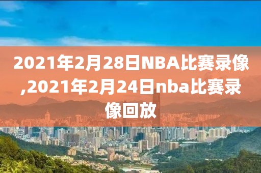 2021年2月28日NBA比赛录像,2021年2月24日nba比赛录像回放