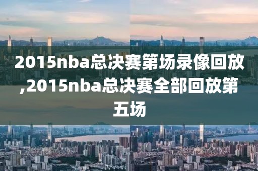 2015nba总决赛第场录像回放,2015nba总决赛全部回放第五场
