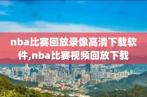 nba比赛回放录像高清下载软件,nba比赛视频回放下载
