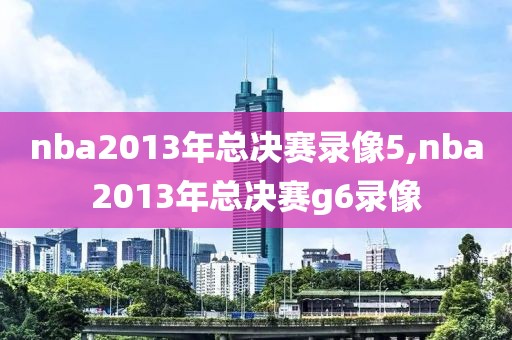 nba2013年总决赛录像5,nba2013年总决赛g6录像