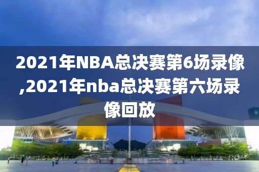 2021年NBA总决赛第6场录像,2021年nba总决赛第六场录像回放