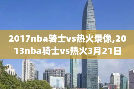 2017nba骑士vs热火录像,2013nba骑士vs热火3月21日