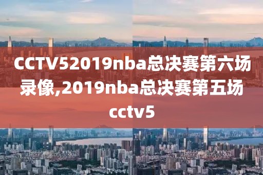 CCTV52019nba总决赛第六场录像,2019nba总决赛第五场cctv5