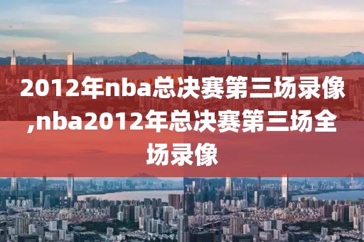 2012年nba总决赛第三场录像,nba2012年总决赛第三场全场录像