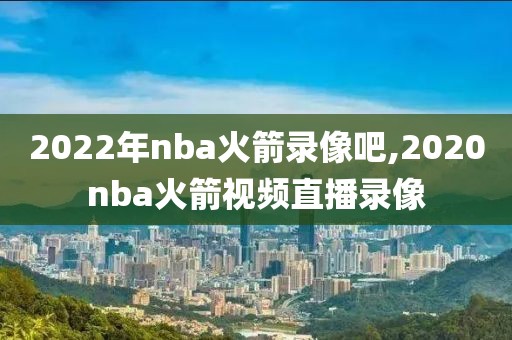 2022年nba火箭录像吧,2020nba火箭视频直播录像