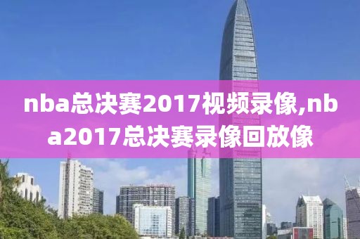 nba总决赛2017视频录像,nba2017总决赛录像回放像