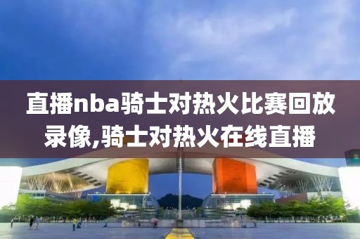 直播nba骑士对热火比赛回放录像,骑士对热火在线直播