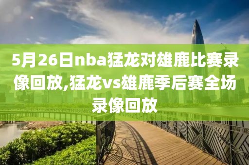 5月26日nba猛龙对雄鹿比赛录像回放,猛龙vs雄鹿季后赛全场录像回放