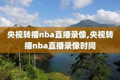 央视转播nba直播录像,央视转播nba直播录像时间