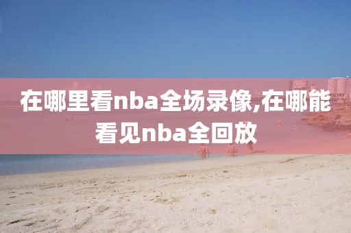 在哪里看nba全场录像,在哪能看见nba全回放