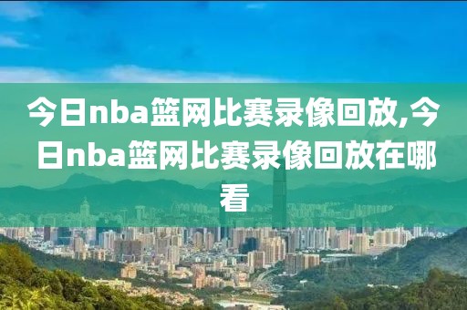 今日nba篮网比赛录像回放,今日nba篮网比赛录像回放在哪看