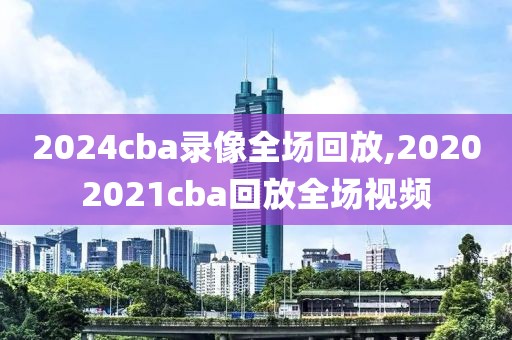 2024cba录像全场回放,20202021cba回放全场视频