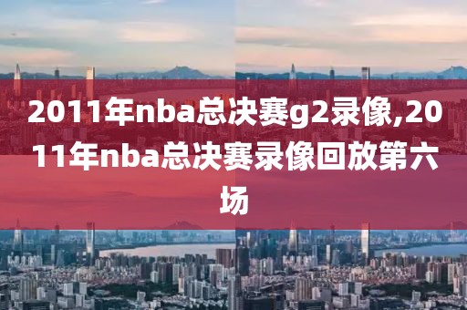 2011年nba总决赛g2录像,2011年nba总决赛录像回放第六场