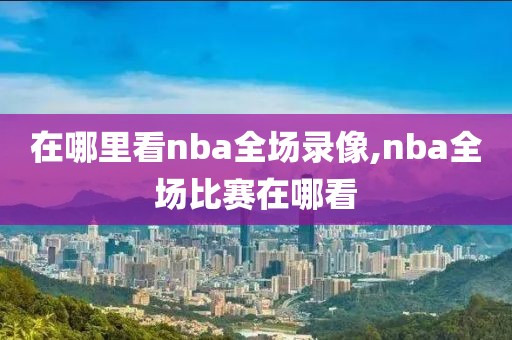 在哪里看nba全场录像,nba全场比赛在哪看