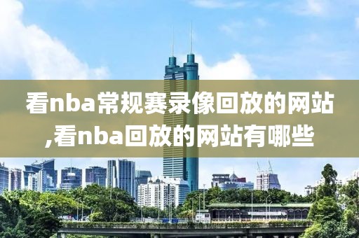 看nba常规赛录像回放的网站,看nba回放的网站有哪些