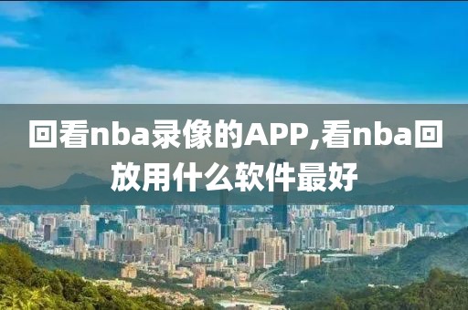 回看nba录像的APP,看nba回放用什么软件最好