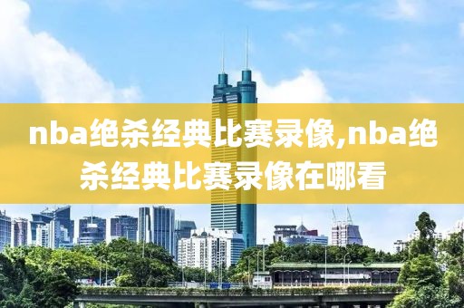 nba绝杀经典比赛录像,nba绝杀经典比赛录像在哪看