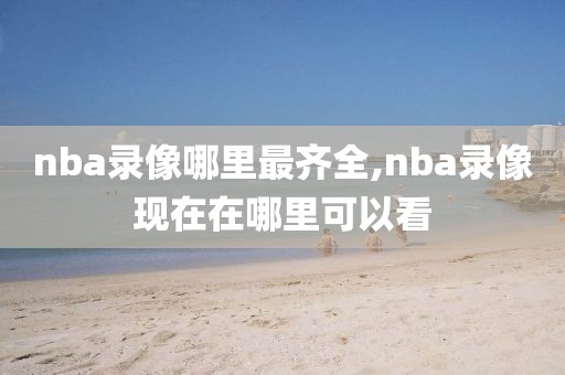 nba录像哪里最齐全,nba录像现在在哪里可以看