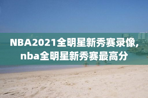 NBA2021全明星新秀赛录像,nba全明星新秀赛最高分