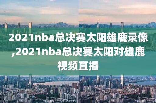 2021nba总决赛太阳雄鹿录像,2021nba总决赛太阳对雄鹿视频直播