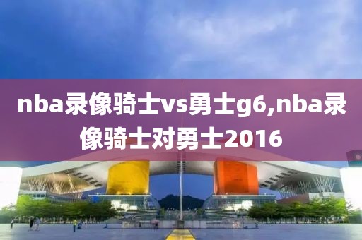 nba录像骑士vs勇士g6,nba录像骑士对勇士2016