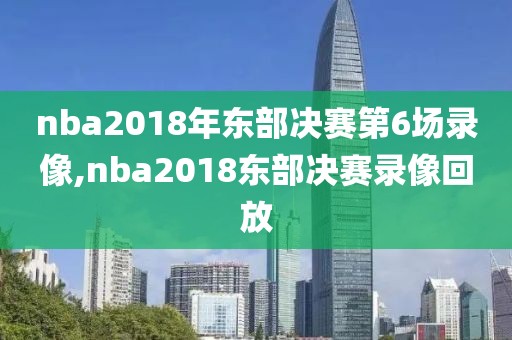 nba2018年东部决赛第6场录像,nba2018东部决赛录像回放