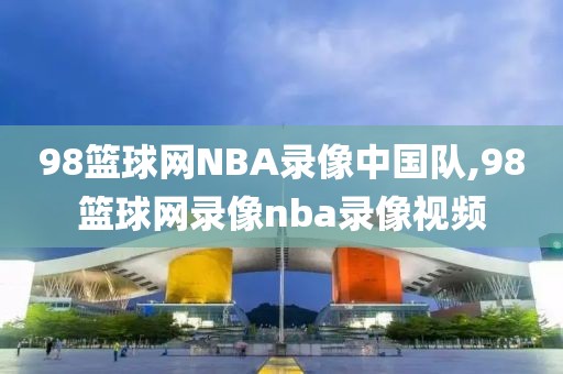 98篮球网NBA录像中国队,98篮球网录像nba录像视频