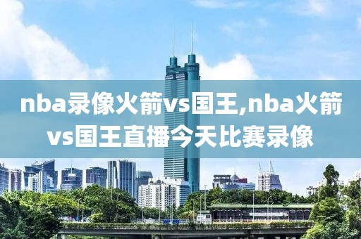 nba录像火箭vs国王,nba火箭vs国王直播今天比赛录像