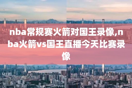 nba常规赛火箭对国王录像,nba火箭vs国王直播今天比赛录像