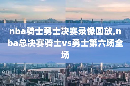 nba骑士勇士决赛录像回放,nba总决赛骑士vs勇士第六场全场