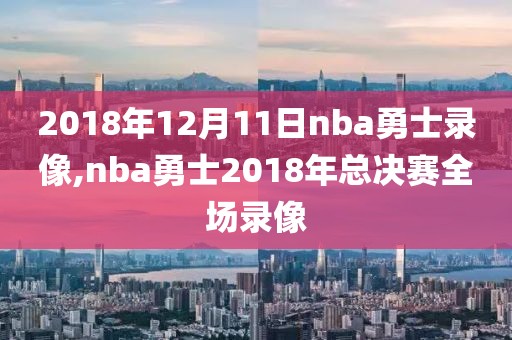 2018年12月11日nba勇士录像,nba勇士2018年总决赛全场录像