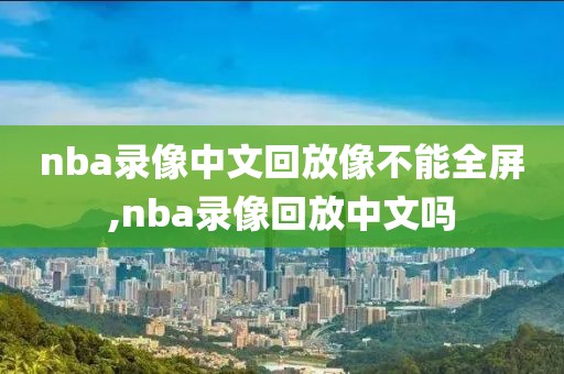 nba录像中文回放像不能全屏,nba录像回放中文吗