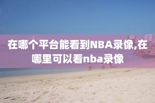 在哪个平台能看到NBA录像,在哪里可以看nba录像