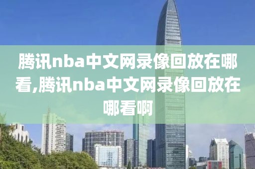 腾讯nba中文网录像回放在哪看,腾讯nba中文网录像回放在哪看啊