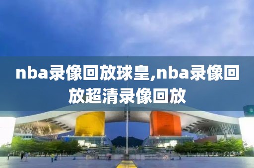 nba录像回放球皇,nba录像回放超清录像回放