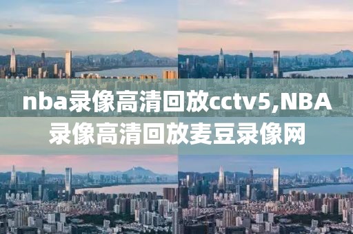 nba录像高清回放cctv5,NBA录像高清回放麦豆录像网