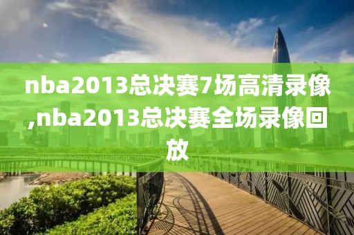 nba2013总决赛7场高清录像,nba2013总决赛全场录像回放