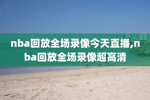 nba回放全场录像今天直播,nba回放全场录像超高清