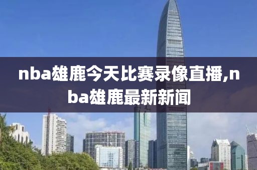 nba雄鹿今天比赛录像直播,nba雄鹿最新新闻