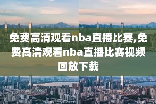 免费高清观看nba直播比赛,免费高清观看nba直播比赛视频回放下载