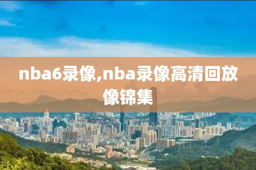 nba6录像,nba录像高清回放像锦集