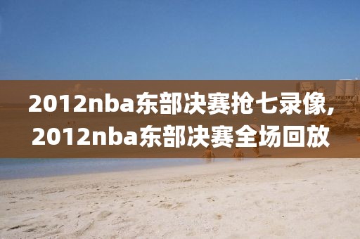 2012nba东部决赛抢七录像,2012nba东部决赛全场回放