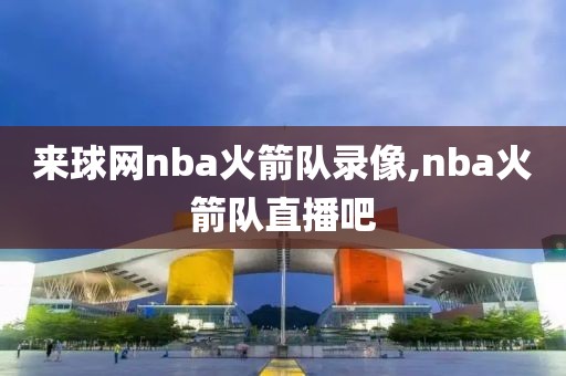 来球网nba火箭队录像,nba火箭队直播吧
