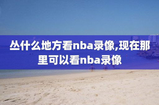 丛什么地方看nba录像,现在那里可以看nba录像